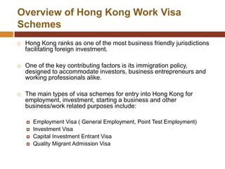Overview of Hong Kong Work Visa
Schemes
   Hong Kong ranks as one of the most business friendly jurisdictions
    facilitating foreign investment.

   One of the key contributing factors is its immigration policy,
    designed to accommodate investors, business entrepreneurs and
    working professionals alike.

   The main types of visa schemes for entry into Hong Kong for
    employment, investment, starting a business and other
    business/work related purposes include:

       Employment Visa ( General Employment, Point Test Employment)
       Investment Visa
       Capital Investment Entrant Visa
       Quality Migrant Admission Visa
 