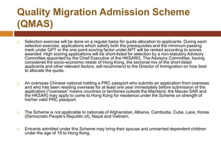 Quality Migration Admission Scheme
(QMAS)
   Selection exercise will be done on a regular basis for quota allocation to applicants. During each
    selection exercise, applications which satisfy both the prerequisites and the minimum passing
    mark under GPT or the one point-scoring factor under APT will be ranked according to scores
    awarded. High scoring applications will be short-listed for selection by a non-statutory Advisory
    Committee appointed by the Chief Executive of the HKSARG. The Advisory Committee, having
    considered the socio-economic needs of Hong Kong, the sectorial mix of the short-listed
    applicants and other relevant factors, will recommend to the Director of Immigration on how best
    to allocate the quota.

   An overseas Chinese national holding a PRC passport who submits an application from overseas
    and who has been residing overseas for at least one year immediately before submission of the
    application ("overseas" means countries or territories outside the Mainland, the Macao SAR and
    the HKSAR) may apply to come to Hong Kong for residence under the Scheme on strength of
    his/her valid PRC passport.

   The Scheme is not applicable to nationals of Afghanistan, Albania, Cambodia, Cuba, Laos, Korea
    (Democratic People's Republic of), Nepal and Vietnam.

   Entrants admitted under this Scheme may bring their spouse and unmarried dependent children
    under the age of 18 to Hong Kong.
 