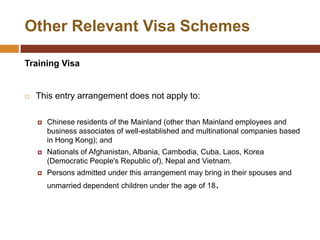 Other Relevant Visa Schemes

Training Visa


   This entry arrangement does not apply to:

       Chinese residents of the Mainland (other than Mainland employees and
        business associates of well-established and multinational companies based
        in Hong Kong); and
       Nationals of Afghanistan, Albania, Cambodia, Cuba, Laos, Korea
        (Democratic People's Republic of), Nepal and Vietnam.
       Persons admitted under this arrangement may bring in their spouses and
        unmarried dependent children under the age of 18.
 