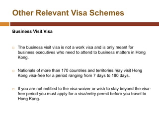Other Relevant Visa Schemes

Business Visit Visa


   The business visit visa is not a work visa and is only meant for
    business executives who need to attend to business matters in Hong
    Kong.


   Nationals of more than 170 countries and territories may visit Hong
    Kong visa-free for a period ranging from 7 days to 180 days.


   If you are not entitled to the visa waiver or wish to stay beyond the visa-
    free period you must apply for a visa/entry permit before you travel to
    Hong Kong.
 