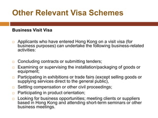 Other Relevant Visa Schemes

Business Visit Visa

   Applicants who have entered Hong Kong on a visit visa (for
    business purposes) can undertake the following business-related
    activities:

   Concluding contracts or submitting tenders;
   Examining or supervising the installation/packaging of goods or
    equipment;
   Participating in exhibitions or trade fairs (except selling goods or
    supplying services direct to the general public),
   Settling compensation or other civil proceedings;
   Participating in product orientation;
   Looking for business opportunities; meeting clients or suppliers
    based in Hong Kong and attending short-term seminars or other
    business meetings.
 