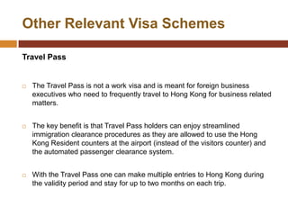 Other Relevant Visa Schemes

Travel Pass


   The Travel Pass is not a work visa and is meant for foreign business
    executives who need to frequently travel to Hong Kong for business related
    matters.


   The key benefit is that Travel Pass holders can enjoy streamlined
    immigration clearance procedures as they are allowed to use the Hong
    Kong Resident counters at the airport (instead of the visitors counter) and
    the automated passenger clearance system.


   With the Travel Pass one can make multiple entries to Hong Kong during
    the validity period and stay for up to two months on each trip.
 