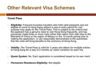 Other Relevant Visa Schemes

Travel Pass

   Eligibility: Frequent business travelers who hold valid passports and are
    eligible to come to Hong Kong without a visa or entry permit for visit
    purpose may apply for the Travel Pass. This is subject to the criteria that
    the applicant has a genuine need to visit Hong Kong frequently, and has
    previously made three or more visits (other than return from side trips to the
    Mainland of China or the region of Macau) in the 12-month period prior to
    making the application, or can reasonably demonstrate to the authorities
    that the visits will bring benefits to the economy of Hong Kong.

   Validity: The Travel Pass is valid for 3 years and allows for multiple entries
    to Hong Kong for a stay of 2 months on visitor condition for each trip.

   Quota System: No. Each application is considered based on its own merit.

   Permanent Residence Eligibility: Not eligible
 