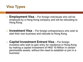 Visa Types

   Employment Visa – For foreign individuals who will be
    employed by a Hong Kong company and will be relocating to
    Hong Kong.


   Investment Visa – For foreign entrepreneurs who wish to
    start their own business and relocate to Hong Kong.


   Capital Investment Entrant Visa – For foreign
    investors who wish to gain entry for residence in Hong Kong
    by making a capital investment of HKD 10 Million in certain
    permissible assets, without the need to establish or join in a
    business.
 