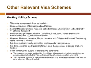 Other Relevant Visa Schemes

Working Holiday Scheme

   This entry arrangement does not apply to:
   Chinese residents of the Mainland and Taiwan;
   Former Mainland Chinese residents settled in Macao who were not settled there by
    14 January 1979; and
   Nationals of Afghanistan, Albania, Cambodia, Cuba, Laos, Korea (Democratic
    People's Republic of), Nepal and Vietnam.
   However, Mainland residents, Macao residents and Chinese residents of Taiwan may
    apply for entry to take up:
   Full-time studies in locally-accredited post-secondary programs , or
   Full-time exchange study program for not more than one year at degree or above
    level; or
   Short-term studies, subject to the following conditions:
       The program concerned is offered by Hong Kong higher education institutions with degree-
        awarding powers (excluding their continuing and professional education arms); and
       The cumulative duration of short-term studies taken up by any student should not exceed 180
        days within any 12-month period.
 