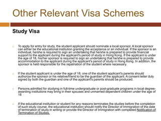 Other Relevant Visa Schemes
Study Visa

   To apply for entry for study, the student applicant should nominate a local sponsor. A local sponsor
    can either be the educational institution granting the acceptance or an individual. If the sponsor is an
    individual, he/she is required to sign an undertaking that he/she is prepared to provide financial
    support to the applicant during the applicant's period of study in Hong Kong. If the applicant is under
    the age of 18, his/her sponsor is required to sign an undertaking that he/she is prepared to provide
    accommodation to the applicant during the applicant's period of study in Hong Kong. In addition, the
    sponsor is held responsible for the repatriation of the student where necessary.

   If the student applicant is under the age of 18, one of the student applicant's parents should
    authorize the sponsor or his relative/friend to be the guardian of the applicant. A consent letter duly
    signed by both the guardian and one of the applicant's parents should be produced.

   Persons admitted for studying in full-time undergraduate or post-graduate programs in local degree-
    awarding institutions may bring in their spouses and unmarried dependent children under the age of
    18

   If the educational institution or student for any reasons terminates the studies before the completion
    of such study course, the educational institution should notify the Director of Immigration of the date
    of termination of study in writing or provide the Director of Immigration with completed Notification of
    Termination of Studies.
 