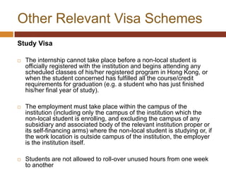 Other Relevant Visa Schemes
Study Visa

   The internship cannot take place before a non-local student is
    officially registered with the institution and begins attending any
    scheduled classes of his/her registered program in Hong Kong, or
    when the student concerned has fulfilled all the course/credit
    requirements for graduation (e.g. a student who has just finished
    his/her final year of study).

   The employment must take place within the campus of the
    institution (including only the campus of the institution which the
    non-local student is enrolling, and excluding the campus of any
    subsidiary and associated body of the relevant institution proper or
    its self-financing arms) where the non-local student is studying or, if
    the work location is outside campus of the institution, the employer
    is the institution itself.

   Students are not allowed to roll-over unused hours from one week
    to another
 