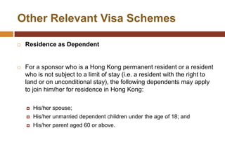 Other Relevant Visa Schemes

   Residence as Dependent


   For a sponsor who is a Hong Kong permanent resident or a resident
    who is not subject to a limit of stay (i.e. a resident with the right to
    land or on unconditional stay), the following dependents may apply
    to join him/her for residence in Hong Kong:

       His/her spouse;
       His/her unmarried dependent children under the age of 18; and
       His/her parent aged 60 or above.
 
