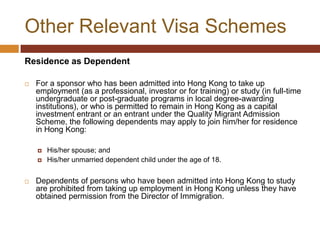 Other Relevant Visa Schemes
Residence as Dependent

   For a sponsor who has been admitted into Hong Kong to take up
    employment (as a professional, investor or for training) or study (in full-time
    undergraduate or post-graduate programs in local degree-awarding
    institutions), or who is permitted to remain in Hong Kong as a capital
    investment entrant or an entrant under the Quality Migrant Admission
    Scheme, the following dependents may apply to join him/her for residence
    in Hong Kong:

       His/her spouse; and
       His/her unmarried dependent child under the age of 18.


   Dependents of persons who have been admitted into Hong Kong to study
    are prohibited from taking up employment in Hong Kong unless they have
    obtained permission from the Director of Immigration.
 