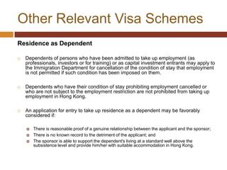 Other Relevant Visa Schemes
Residence as Dependent

   Dependents of persons who have been admitted to take up employment (as
    professionals, investors or for training) or as capital investment entrants may apply to
    the Immigration Department for cancellation of the condition of stay that employment
    is not permitted if such condition has been imposed on them.

   Dependents who have their condition of stay prohibiting employment cancelled or
    who are not subject to the employment restriction are not prohibited from taking up
    employment in Hong Kong.

   An application for entry to take up residence as a dependent may be favorably
    considered if:

       There is reasonable proof of a genuine relationship between the applicant and the sponsor;
       There is no known record to the detriment of the applicant; and
       The sponsor is able to support the dependent's living at a standard well above the
        subsistence level and provide him/her with suitable accommodation in Hong Kong.
 