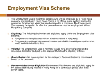 Employment Visa Scheme
   The Employment Visa is meant for persons who will be employed by a Hong Kong
    company and residing in Hong Kong. There is no official quota system limiting the
    number of Employment Visas that can be issued to a company. The Employment
    Visa can only be applied for after the person has secured an employment with a
    Hong Kong company.

   Eligibility: The following individuals are eligible to apply under the Employment Visa
    scheme.
       Foreigners who have graduated from an academic institute in Hong Kong
       Foreigners who graduated overseas and possess special skills, knowledge or experience not
        readily available in the Hong Kong

   Validity: The Employment Visa is normally issued for a one year period and is
    renewable thereafter (subject to the applicant fulfilling the eligibility criteria).

   Quota System: No quota system for this category. Each application is considered
    based on its own merit.

   Permanent Residence Eligibility: Employment Visa holders are eligible to apply for
    PR status after having resided in Hong Kong for a continuous period of at least
    seven years.
 
