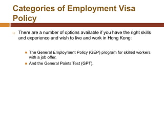 Categories of Employment Visa
Policy
   There are a number of options available if you have the right skills
    and experience and wish to live and work in Hong Kong:


          The General Employment Policy (GEP) program for skilled workers
           with a job offer,
          And the General Points Test (GPT).
 