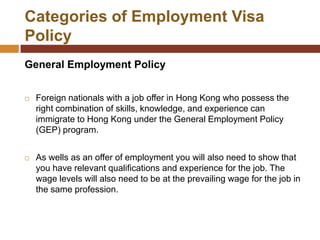 Categories of Employment Visa
Policy
General Employment Policy


   Foreign nationals with a job offer in Hong Kong who possess the
    right combination of skills, knowledge, and experience can
    immigrate to Hong Kong under the General Employment Policy
    (GEP) program.


   As wells as an offer of employment you will also need to show that
    you have relevant qualifications and experience for the job. The
    wage levels will also need to be at the prevailing wage for the job in
    the same profession.
 