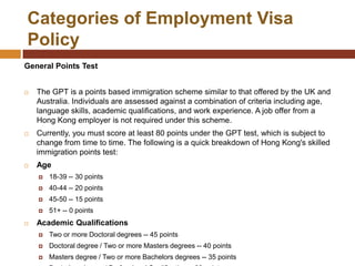 Categories of Employment Visa
Policy
General Points Test


   The GPT is a points based immigration scheme similar to that offered by the UK and
    Australia. Individuals are assessed against a combination of criteria including age,
    language skills, academic qualifications, and work experience. A job offer from a
    Hong Kong employer is not required under this scheme.
   Currently, you must score at least 80 points under the GPT test, which is subject to
    change from time to time. The following is a quick breakdown of Hong Kong's skilled
    immigration points test:
   Age
       18-39 -- 30 points
       40-44 -- 20 points
       45-50 -- 15 points
       51+ -- 0 points
   Academic Qualifications
       Two or more Doctoral degrees -- 45 points
       Doctoral degree / Two or more Masters degrees -- 40 points
       Masters degree / Two or more Bachelors degrees -- 35 points
 