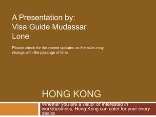 A Presentation by:
Visa Guide Mudassar
Lone
Please check for the recent updates as the rules may
change with the passage of time




                HONG KONG
                Whether you are a visitor or Interested in
                work/business, Hong Kong can cater for your every
                desire
 
