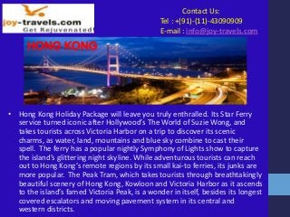 Contact Us:
Tel : +(91)-(11)-43090909
E-mail : info@joy-travels.com
HONG KONG
• Hong Kong Holiday Package will leave you truly enthralled. Its Star Ferry
service turned iconic after Hollywood’s The World of Suzie Wong, and
takes tourists across Victoria Harbor on a trip to discover its scenic
charms, as water, land, mountains and blue sky combine to cast their
spell. The ferry has a popular nightly Symphony of Lights show to capture
the island’s glittering night skyline. While adventurous tourists can reach
out to Hong Kong’s remote regions by its small kai-to ferries, its junks are
more popular. The Peak Tram, which takes tourists through breathtakingly
beautiful scenery of Hong Kong, Kowloon and Victoria Harbor as it ascends
to the island’s famed Victoria Peak, is a wonder in itself, besides its longest
covered escalators and moving pavement system in its central and
western districts.
 
