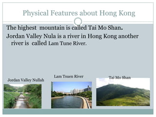 Physical Features about Hong Kong
The highest mountain is called Tai Mo Shan.
Jordan Valley Nula is a river in Hong Kong another
river is called Lam Tune River.
Jordan Valley Nullah
Lam Tsuen River Tai Mo Shan
 