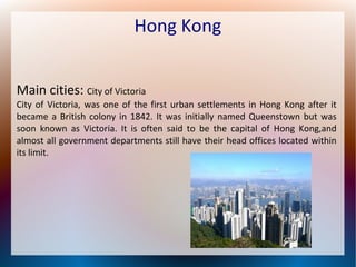 Hong Kong
Main cities: City of Victoria

City of Victoria, was one of the first urban settlements in Hong Kong after it
became a British colony in 1842. It was initially named Queenstown but was
soon known as Victoria. It is often said to be the capital of Hong Kong,and
almost all government departments still have their head offices located within
its limit.

 