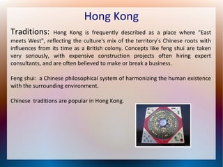 Hong Kong
Traditions:

Hong Kong is frequently described as a place where "East
meets West", reflecting the culture's mix of the territory's Chinese roots with
influences from its time as a British colony. Concepts like feng shui are taken
very seriously, with expensive construction projects often hiring expert
consultants, and are often believed to make or break a business.
Feng shui: a Chinese philosophical system of harmonizing the human existence
with the surrounding environment.
Chinese traditions are popular in Hong Kong.

 