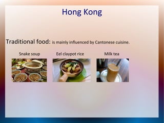 Hong Kong
Traditional food: is mainly influenced by Cantonese cuisine.
Snake soup

Eel claypot rice

Milk tea

 
