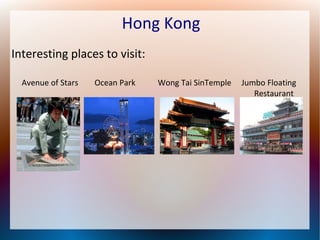 Hong Kong
Interesting places to visit:
Avenue of Stars

Ocean Park

Wong Tai SinTemple

Jumbo Floating
Restaurant

 