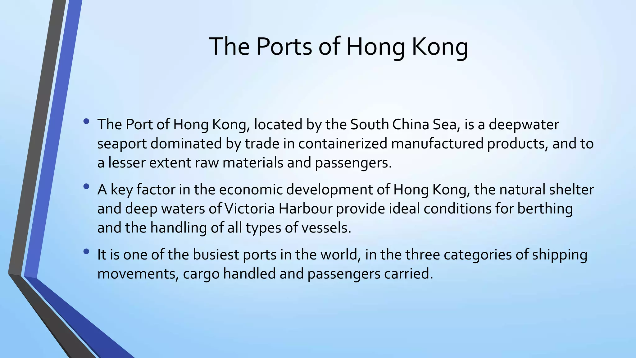 The Ports of Hong Kong
• The Port of Hong Kong, located by the South China Sea, is a deepwater
seaport dominated by trade in containerized manufactured products, and to
a lesser extent raw materials and passengers.
• A key factor in the economic development of Hong Kong, the natural shelter
and deep waters ofVictoria Harbour provide ideal conditions for berthing
and the handling of all types of vessels.
• It is one of the busiest ports in the world, in the three categories of shipping
movements, cargo handled and passengers carried.
 