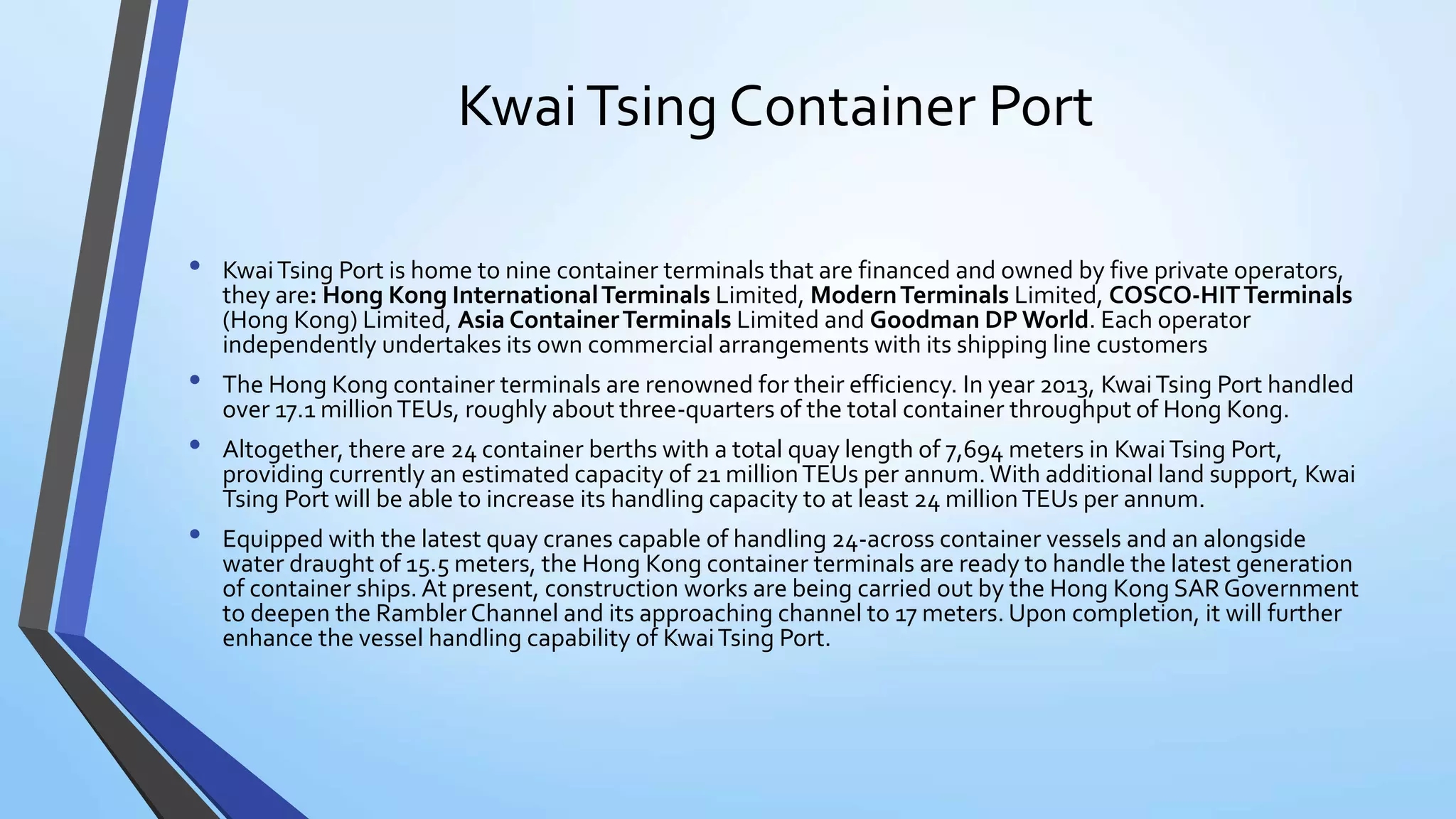 KwaiTsing Container Port
• KwaiTsing Port is home to nine container terminals that are financed and owned by five private operators,
they are: Hong Kong InternationalTerminals Limited, ModernTerminals Limited, COSCO-HITTerminals
(Hong Kong) Limited, Asia ContainerTerminals Limited and Goodman DP World. Each operator
independently undertakes its own commercial arrangements with its shipping line customers
• The Hong Kong container terminals are renowned for their efficiency. In year 2013, KwaiTsing Port handled
over 17.1 millionTEUs, roughly about three-quarters of the total container throughput of Hong Kong.
• Altogether, there are 24 container berths with a total quay length of 7,694 meters in KwaiTsing Port,
providing currently an estimated capacity of 21 millionTEUs per annum.With additional land support, Kwai
Tsing Port will be able to increase its handling capacity to at least 24 millionTEUs per annum.
• Equipped with the latest quay cranes capable of handling 24-across container vessels and an alongside
water draught of 15.5 meters, the Hong Kong container terminals are ready to handle the latest generation
of container ships. At present, construction works are being carried out by the Hong Kong SAR Government
to deepen the Rambler Channel and its approaching channel to 17 meters. Upon completion, it will further
enhance the vessel handling capability of KwaiTsing Port.
 