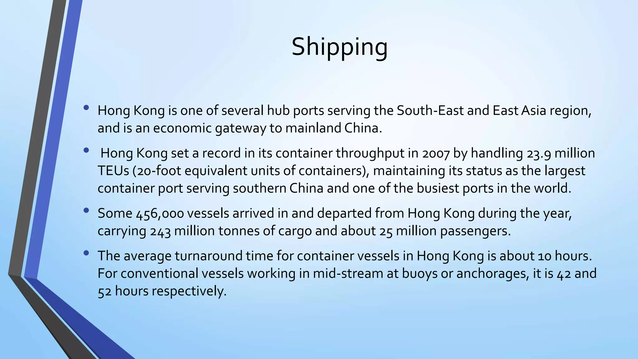 Shipping
• Hong Kong is one of several hub ports serving the South-East and East Asia region,
and is an economic gateway to mainland China.
• Hong Kong set a record in its container throughput in 2007 by handling 23.9 million
TEUs (20-foot equivalent units of containers), maintaining its status as the largest
container port serving southern China and one of the busiest ports in the world.
• Some 456,000 vessels arrived in and departed from Hong Kong during the year,
carrying 243 million tonnes of cargo and about 25 million passengers.
• The average turnaround time for container vessels in Hong Kong is about 10 hours.
For conventional vessels working in mid-stream at buoys or anchorages, it is 42 and
52 hours respectively.
 