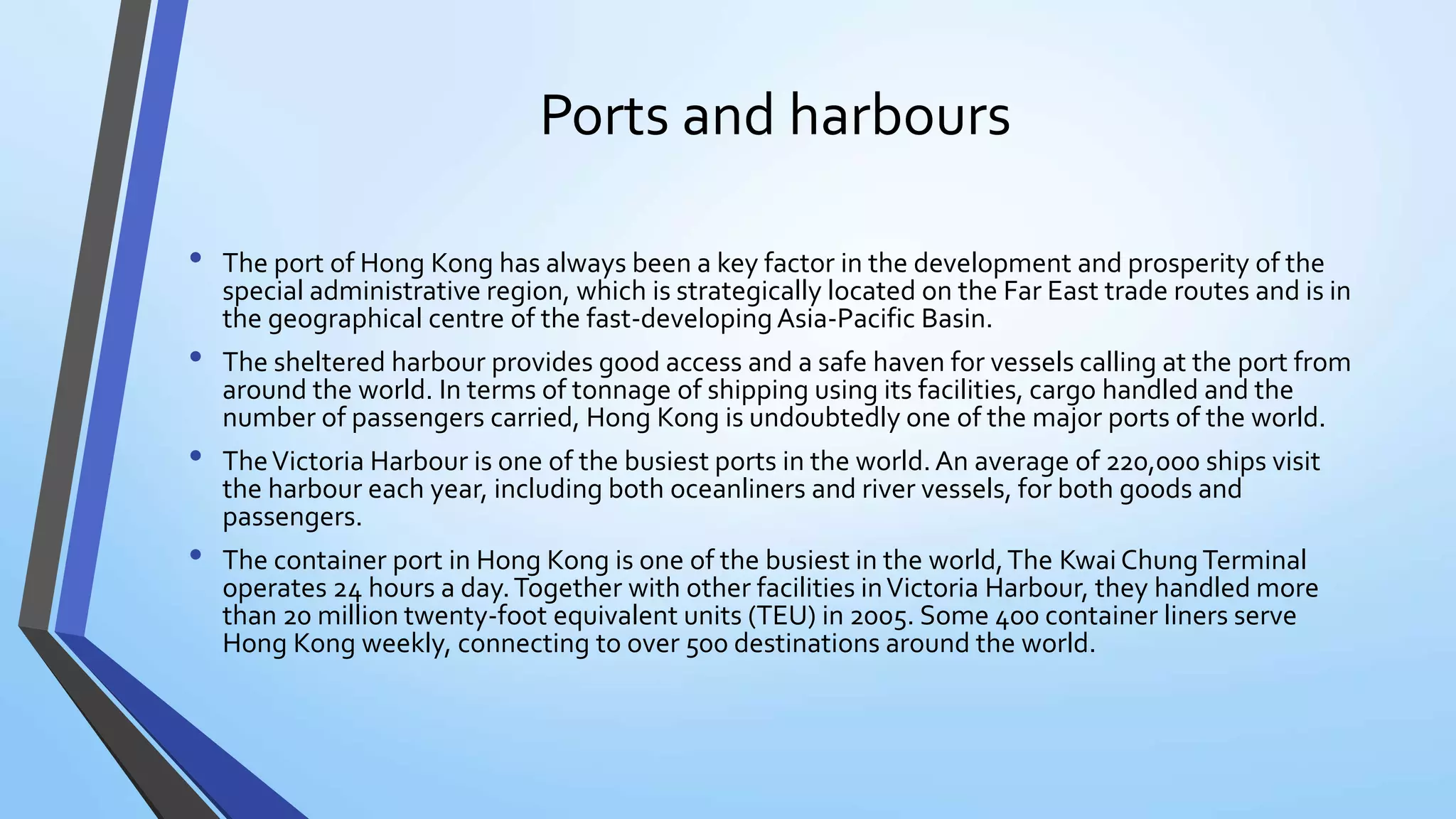 Ports and harbours
• The port of Hong Kong has always been a key factor in the development and prosperity of the
special administrative region, which is strategically located on the Far East trade routes and is in
the geographical centre of the fast-developing Asia-Pacific Basin.
• The sheltered harbour provides good access and a safe haven for vessels calling at the port from
around the world. In terms of tonnage of shipping using its facilities, cargo handled and the
number of passengers carried, Hong Kong is undoubtedly one of the major ports of the world.
• TheVictoria Harbour is one of the busiest ports in the world.An average of 220,000 ships visit
the harbour each year, including both oceanliners and river vessels, for both goods and
passengers.
• The container port in Hong Kong is one of the busiest in the world,The Kwai ChungTerminal
operates 24 hours a day.Together with other facilities inVictoria Harbour, they handled more
than 20 million twenty-foot equivalent units (TEU) in 2005. Some 400 container liners serve
Hong Kong weekly, connecting to over 500 destinations around the world.
 
