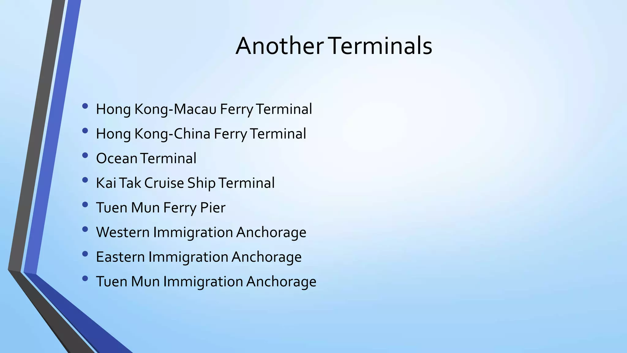 AnotherTerminals
• Hong Kong-Macau FerryTerminal
• Hong Kong-China FerryTerminal
• OceanTerminal
• KaiTak Cruise ShipTerminal
• Tuen Mun Ferry Pier
• Western Immigration Anchorage
• Eastern Immigration Anchorage
• Tuen Mun Immigration Anchorage
 