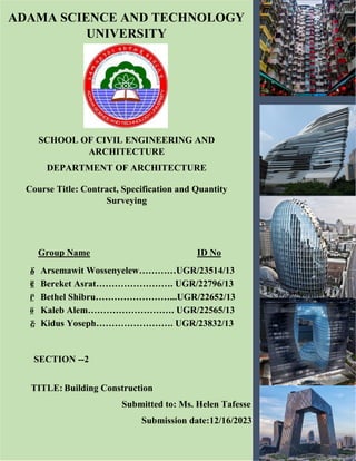SCHOOL OF CIVIL ENGINEERING AND
ARCHITECTURE
DEPARTMENT OF ARCHITECTURE
ADAMA SCIENCE AND TECHNOLOGY
UNIVERSITY
TITLE: Building Construction
Submitted to: Ms. Helen Tafesse
Submission date:12/16/2023
Course Title: Contract, Specification and Quantity
Surveying
Group Name ID No
፩ Arsemawit Wossenyelew…………UGR/23514/13
፪ Bereket Asrat……………………. UGR/22796/13
፫ Bethel Shibru……………………...UGR/22652/13
፬ Kaleb Alem………………………. UGR/22565/13
፭ Kidus Yoseph……………………. UGR/23832/13
SECTION --2
 