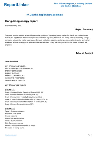 Find Industry reports, Company profiles
ReportLinker                                                                      and Market Statistics



                                 >> Get this Report Now by email!

Hong-Kong energy report
Published on May 2010

                                                                                                            Report Summary

This report provides updated facts and figures on the evolution of the national energy market. For the oil, gas, coal and power
markets, the report details the market organisation, institutions regulating the market, and energy policy of the country. Energy
companies active on the market are analysed. Domestic production, capacities, exchanges, consumption by sector and market
shares are provided. Energy prices levels and taxes are described. Finally, the driving issues, and the market prospects are
proposed.




                                                                                                             Table of Content


Table of Contents


LIST OF GRAPHS & TABLES 2
INSTITUTIONS AND ENERGY POLICY 3
ENERGY COMPANIES 3
ENERGY SUPPLY 3
ENERGY CONSUMPTION 4
ISSUES AND PROSPECTS 4
GRAPHS & DATA TABLES 6


LIST OF GRAPHS & TABLES


List of Graphs
Graph 1: Installed Electric Capacity by Source (2008, %)
Graph 2: Power Generation by Source (2008, %)
Graph 3: Consumption trends by Energy Source (Mtoe)
Graph 4: Total Consumption Market Share by Energy (2008, %)
Graph 5: Final Consumption Market Share by Sector (2008, %)
Graph 6: Primary Consumption since 1970


List of Tables
Table 1: Economic indicators
Population, GDP growth
Imports & exports
Inflation rate, exchange rate
Table 2: Supply indicators
Oil & Gas proven reserves
Electric & refining capacity detailed by source
Production by energy source



Hong-Kong energy report                                                                                                           Page 1/4
 