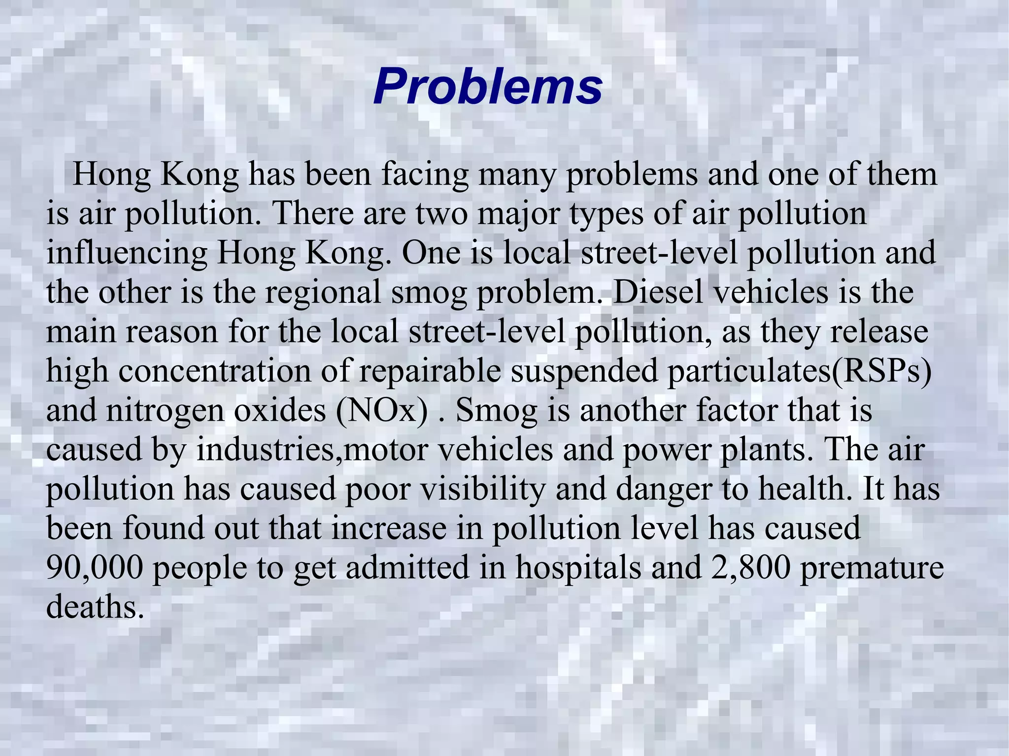 Problems Hong Kong has been facing many problems and one of them is air pollution. There are two major types of air pollution influencing Hong kong. One is local street-level pollution and the other is the regional smog problem. Diesel vehicles is the main reason for the local street-level pollution, as they release high concentration of repairable suspended particulates(RSPs) and nitrogen oxides (NOx) . Smog is another factor that is caused by industries,motor vehicles and power plants. The air pollution has caused poor visibility and danger to health. It has been found out that increase in pollution level has caused 90,000 people to get admitted in hospitals and 2,800 premature deaths.  Hong Kong has been facing many problems and one of them is air pollution. There are two major types of air pollution influencing Hong Kong. One is local street-level pollution and the other is the regional smog problem. Diesel vehicles is the main reason for the local street-level pollution, as they release high concentration of repairable suspended particulates(RSPs) and nitrogen oxides (NOx) . Smog is another factor that is caused by industries,motor vehicles and power plants. The air pollution has caused poor visibility and danger to health. It has been found out that increase in pollution level has caused 90,000 people to get admitted in hospitals and 2,800 premature deaths.  Problems 
