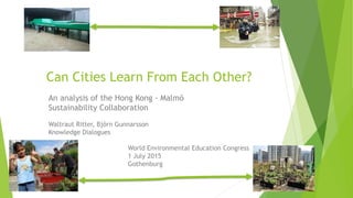 An analysis of the Hong Kong - Malmö
Sustainability Collaboration
Waltraut Ritter, Björn Gunnarsson
Knowledge Dialogues
World Environmental Education Congress
1 July 2015
Gothenburg
Can Cities Learn From Each Other?
 