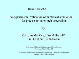 Hong Kong 2009


The experimental validation of numerical simulation
          for precise polymer melt processing

                                          by

            Malcolm Mackley, David Hassell*
               Tim Lord and Lino Scelsi.

                  Department of Chemical Engineering and Biotechnology.
                               University of Cambridge. UK

        *School of Chemical and Environmental Engineering. University of Nottingham.
                              Selanger, Darul Ehsan, Malaysia
                                                                  1
 