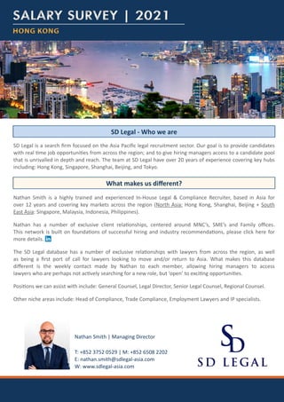 HONG KONG
HONG KONG
SALARY SURVEY | 2021
SALARY SURVEY | 2021
SD Legal is a search firm focused on the Asia Pacific legal recruitment sector. Our goal is to provide candidates
with real time job opportunities from across the region; and to give hiring managers access to a candidate pool
that is unrivalled in depth and reach. The team at SD Legal have over 20 years of experience covering key hubs
including: Hong Kong, Singapore, Shanghai, Beijing, and Tokyo.
Nathan Smith is a highly trained and experienced In-House Legal & Compliance Recruiter, based in Asia for
over 12 years and covering key markets across the region (North Asia: Hong Kong, Shanghai, Beijing + South
East Asia: Singapore, Malaysia, Indonesia, Philippines).
Nathan has a number of exclusive client relationships, centered around MNC’s, SME’s and Family offices.
This network is built on foundations of successful hiring and industry recommendations, please click here for
more details.
The SD Legal database has a number of exclusive relationships with lawyers from across the region, as well
as being a first port of call for lawyers looking to move and/or return to Asia. What makes this database
different is the weekly contact made by Nathan to each member, allowing hiring managers to access
lawyers who are perhaps not actively searching for a new role, but ‘open’ to exciting opportunities.
Positions we can assist with include: General Counsel, Legal Director, Senior Legal Counsel, Regional Counsel.
Other niche areas include: Head of Compliance, Trade Compliance, Employment Lawyers and IP specialists.
SD Legal - Who we are
What makes us different?
T: +852 3752 0529 | M: +852 6508 2202
E: nathan.smith@sdlegal-asia.com
W: www.sdlegal-asia.com
Nathan Smith | Managing Director
 