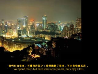 x
我們付出很多，可獲得的很少；我們 購辦了很多，可未有物盡其用 。
  We spend more, but have less; we buy more, but enjoy it less.
 