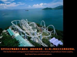 我們用很多電腦儲存大量訊息，複製無數資訊，但人與人間相互交流溝通卻稀疏。
 We build more computers to hold more information, to produce more copies,
                      but have less communication.
 