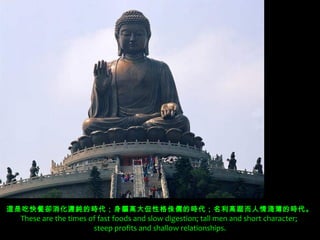 這是吃快餐卻消化遲鈍的時代；身軀高大但性格侏儒的時代；名利高踞而人情淺薄的時代。
 These are the times of fast foods and slow digestion; tall men and short character;
                      steep profits and shallow relationships.
 