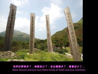 我們的閒暇多了，樂趣卻少了；食品種類多了，營養卻少了；
More leisure and less fun; More kinds of food, but less nutrition;
 