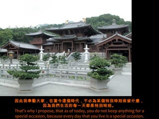 因此我奉勸大家，在當今這個時代，不必為某個特別時刻保留什麼，
       因為我們生活的每一天都是特別時刻。
That's why I propose, that as of today, you do not keep anything for a
special occasion, because every day that you live is a special occasion.
 