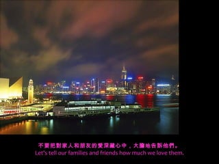 不要把對家人和朋友的愛深藏心中，大膽地告訴他們。
Let's tell our families and friends how much we love them.
 