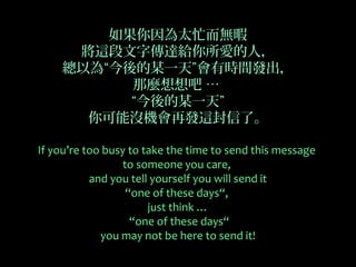 如果你因為太忙而無暇
     將這段文字傳達給你所愛的人，
    總以為“今後的某一天”會有時間發出，
          那麼想想吧 …
          “今後的某一天”
      你可能沒機會再發這封信了。

If you’re too busy to take the time to send this message
                  to someone you care,
           and you tell yourself you will send it
                   “one of these days“,
                       just think …
                    “one of these days“
             you may not be here to send it!
 