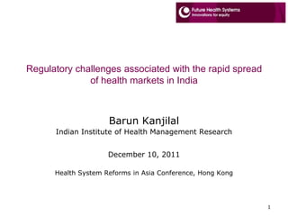 Regulatory challenges associated with the rapid spread
              of health markets in India



                     Barun Kanjilal
      Indian Institute of Health Management Research


                     December 10, 2011

      Health System Reforms in Asia Conference, Hong Kong




                                                            1
 