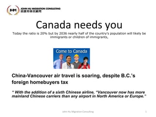 Canada needs you
Today the ratio is 20% but by 2036 nearly half of the country’s population will likely be
immigrants or children of immigrants,
China-Vancouver air travel is soaring, despite B.C.’s
foreign homebuyers tax
“ With the addition of a sixth Chinese airline, “Vancouver now has more
mainland Chinese carriers than any airport in North America or Europe.”
John Hu Migration Consulting 1
 