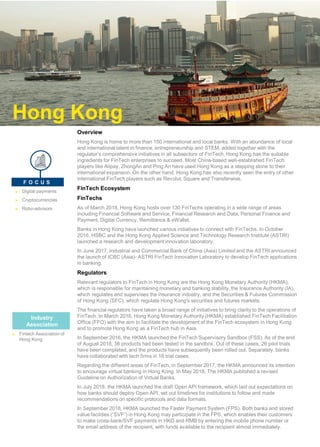 Overview
Hong Kong is home to more than 150 international and local banks. With an abundance of local
and international talent in finance, entrepreneurship and STEM, added together with the
regulator’s comprehensive initiatives in all subsectors of FinTech, Hong Kong has the suitable
ingredients for FinTech enterprises to succeed. Most China-based well-established FinTech
players like Alipay, ZhongAn and Ping An have used Hong Kong as a stepping stone to their
international expansion. On the other hand, Hong Kong has also recently seen the entry of other
international FinTech players such as Revolut, Square and Transferwise.
FinTech Ecosystem
FinTechs
As of March 2018, Hong Kong hosts over 130 FinTechs operating in a wide range of areas
including Financial Software and Service, Financial Research and Data, Personal Finance and
Payment, Digital Currency, Remittance & eWallet.
Banks in Hong Kong have launched various initiatives to connect with FinTechs. In October
2016, HSBC and the Hong Kong Applied Science and Technology Research Institute (ASTRI)
launched a research and development innovation laboratory.
In June 2017, Industrial and Commercial Bank of China (Asia) Limited and the ASTRI announced
the launch of ICBC (Asia)- ASTRI FinTech Innovation Laboratory to develop FinTech applications
in banking.
Regulators
Relevant regulators to FinTech in Hong Kong are the Hong Kong Monetary Authority (HKMA),
which is responsible for maintaining monetary and banking stability,the Insurance Authority (IA),
which regulates and supervises the insurance industry, and the Securities & Futures Commission
of Hong Kong (SFC), which regulate Hong Kong's securities and futures markets.
The financial regulators have taken a broad range of initiatives to bring clarity to the operations of
FinTech. In March 2016, Hong Kong Monetary Authority (HKMA) established FinTech Facilitation
Office (FFO) with the aim to facilitate the development of the FinTech ecosystem in Hong Kong
and to promote Hong Kong as a FinTech hub in Asia.
In September 2016, the HKMA launched the FinTech Supervisory Sandbox (FSS). As of the end
of August 2018, 36 products had been tested in the sandbox. Out of these cases, 26 pilot trials
have been completed, and the products have subsequently been rolled out. Separately, banks
have collaborated with tech firms in 18 trial cases.
Regarding the different areas of FinTech, in September 2017, the HKMA announced its intention
to encourage virtual banking in Hong Kong. In May 2018, The HKMA published a revised
Guideline on Authorization of Virtual Banks.
In July 2018, the HKMA launched the draft Open API framework, which laid out expectations on
how banks should deploy Open API, set out timelines for institutions to follow and made
recommendations on specific protocols and data formats.
In September 2018, HKMA launched the Faster Payment System (FPS). Both banks and stored
value facilities (“SVF”) in Hong Kong may participate in the FPS, which enables their customers
to make cross-bank/SVF payments in HKD and RMB by entering the mobile phone number or
the email address of the recipient, with funds available to the recipient almost immediately.
Toronto
► Digital payments
► Cryptocurrencies
► Robo-advisors
F O C U S
Industry
Association
► Fintech Association of
Hong Kong
Hong Kong
 