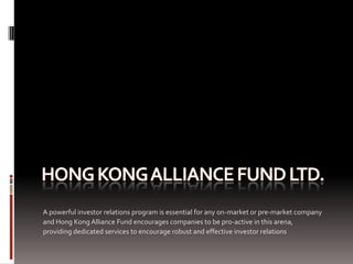 A powerful investor relations program is essential for any on-market or pre-market company
and Hong Kong Alliance Fund encourages companies to be pro-active in this arena,
providing dedicated services to encourage robust and effective investor relations
 