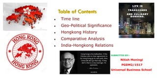  Time line
 Geo-Political Significance
 Hongkong History
 Comparative Analysis
 India-Hongkong Relations
SUBMITTED BY:-
Nitish Moningi
PGDM2/1517
Universal Business School
 