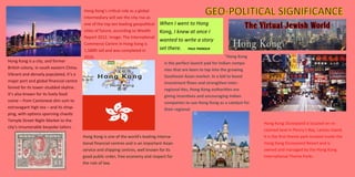 Hong Kong’s critical role as a global
intermediary will see the city rise as
one of the top ten leading geopolitical
cities of future, according to Wealth
Report 2012. Image: The International
Commerce Centre in Hong Kong is
1,588ft tall and was completed in
2010.
Hong Kong is a city, and former
British colony, in south eastern China.
Vibrant and densely populated, it’s a
major port and global financial centre
famed for its tower-studded skyline.
It’s also known for its lively food
scene – from Cantonese dim sum to
extravagant high tea – and its shop-
ping, with options spanning chaotic
Temple Street Night Market to the
city’s innumerable bespoke tailors .
"Hong Kong
is the perfect launch pad for Indian compa-
nies that are keen to tap into the growing
Southeast Asian market. In a bid to boost
investment flows and strengthen inter-
regional ties, Hong Kong authorities are
giving incentives and encouraging Indian
companies to use Hong Kong as a catalyst for
their regional
Hong Kong is one of the world's leading interna-
tional financial centres and is an important Asian
service and shipping centres, well known for its
good public order, free economy and respect for
the rule of law.
Hong Kong Disneyland is located on re-
claimed land in Penny's Bay, Lantau Island.
It is the first theme park located inside the
Hong Kong Disneyland Resort and is
owned and managed by the Hong Kong
International Theme Parks .
When I went to Hong
Kong, I knew at once I
wanted to write a story
set there. PAUL THEROUX
 