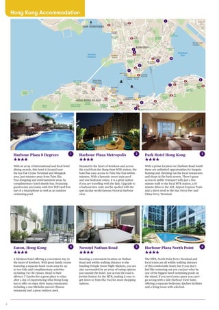 6
Harbour Plaza 8 Degrees
With an array of international and local hotel
dining awards, this hotel is located near
the Kai Tak Cruise Terminal and Mongkok
area. Just minutes away from Tsim Sha
Tsui shopping and entertainment areas by
complimentary hotel shuttle bus. Featuring
guestrooms and suites with free WiFi and free
use of a Smartphone as well as an outdoor
swimming pool.
Novotel Nathan Road
Boasting a convenient location on Nathan
Road and within walking distance to the
bustling Temple Street Night Markets, you are
also surrounded by an array of eating options
just outside the hotel. Just across the road is
Jordan Station for the MTR, making it easy to
get down to Tsim Sha Tsui for more shopping
options.
Eaton, Hong Kong
A fabulous hotel offering a convenient stay in
the heart of Kowloon. With great family rooms
featuring a separate bunk room area for up
to two kids and complimentary activities
including Tai Chi classes. Head to their
alfresco T Garden for a great place to relax
after a day of experiencing what Hong Kong
has to offer or enjoy their many restaurants
including a one Michelin starred Chinese
restaurant and a great outdoor pool.
1 2
4 5 Harbour Plaza North Point
The MTR, North Point Ferry Terminal and
local trams are all within walking distance
of this comfortable hotel, but if you don’t
feel like venturing out you can just relax by
one of the biggest hotel swimming pools on
the island. If you need extra space you can’t
go wrong with a Side Harbour View Suite,
offering a separate bedroom, kitchen facilities
and a living room with sofa bed.
Harbour Plaza Metropolis
Situated in the heart of Kowloon and across
the road from the Hung Hom MTR station, the
hotel has easy access to Tsim Sha Tsui within
minutes. With a fantastic resort style pool
and one bedroom suites, it is a great option
if you are travelling with the kids. Upgrade to
a harbourview suite and be spoiled with the
spectacular world-famous Victoria Harbour
view.
Park Hotel Hong Kong
With a prime location on Chatham Road South
there are unlimited opportunities for bargain-
hunting and checking out the local restaurants
and shops in the back streets. There’s great
access to public transport with just a five
minute walk to the local MTR station, a 10
minute drive to the AEL Airport Express Train
and a short stroll to the Star Ferry Pier and
China Ferry Terminal.
3
6
2
1
2
3
5
9
Kowloon
Station
Cultural
Centre
Museum
of Art
Hung Hom
Station
Hong Kong
Coliseum
International Trade
Exhibition Centre
Convention &
Exhibition Centre
Hong Kong
Station
City Hall
Kai Tak Cruise
Terminal
Hong Kong
Macau Ferry
Terminal
Star Ferry
Pier
Star Ferry
Pier
Star Ferry
Pier
Sheun
Wang
Central
Admiralty Wan Chai
Causeway
Bay
Tin
Hau
Fortress
Hill North
Point
Quarry
Bay
East Tsim
Sha Tsui
Tsim
Sha Tsui
Jordan
Yau
Ma Tei
Mong
Kok
Olympic
Station
Kowloon
BayVictoria
Harbour
Nam
Cheong
Park
Tung Chau
Street Park
Olympian
Park
King’s
Park
Kowloon
Park
Ko Shan
Rd. Park
Hoi
Sham Park
Hutchinson
Park
Choi Sai
Woo Park
Victoria
Park
Peak Tram
Sun Yat Sen
Memorial
Park
Realty
Gardens
Mount
Davis
Zoological
& Botanical
Gardens
Charter
Garden
Wan Chai Park
King
George
Fith Park
Belcher
Bay Park
Lung Fu Shan
Country Park
Green
Island
Prince Edward Rd. West
Argyle St.
SaiYeeSt.
NathanRd.
WaterlooRd.
Fuk Tsun
St.
TaiKokTsuiRd.
Sycam
ore
St.
TongMiRd.
Jordan Rd.
Austin Rd.
CantonRd.
LinCheungRd.
Kowloon
Pk.Dr.
NathanRd.
Mody Rd.
Salisbury Rd.
ChathmanRd.S.
Chung
Hau
St.
FatKwongSt.
SheungShingSt.
Argyle St.
MaTauChungRd.
To
KwaW
an
Rd.
Hok
Yuen St.
HungHom
Rd.
Sheung
Yuet Rd.
Kowloon Bay
Lam Hing St.
Kai Cheung Rd.
Kings Rd.
Java Rd.
Pak Fud Rd.
Tin Hau
Temple Rd.
HingFatSt.
Victoria
Pk. Rd.
Hennessy Rd.Queen’s Rd.
Queen’sRd.
Central
DesVoeuxRd.Central
Des Voeux
Rd. WestQueen’s Rd. W.
Belcher’s St.
Victoria Rd.
Calchick St.
PokFuLamRd.
Bonham
Rd.
Robinson Rd.
Caine Rd.
Staunton St.
Holywood
Rd.
Man Po
Lockhart Rd.
Jaffe Rd.
YeeWoo St.
LeightonRd.
Tai Hang Rd.
ElectricRd.
Fort St.
Tanner Rd.
Cherry St.
Anchor St.
Mong Kok Rd.
Lai Chi
Kok Rd.
Mok Cheong St.
Mai Tau kokRd.San ShanRd.
Wang
ChuRd.
Bailey St.
Fat
Kwong St.
MaiTau
WaiRd.
Wuhu St.Baker St.
ShungKingSt.
Tsing Sha Highway
Ngong Shung Rd.
Kok
ChoungSt.
FuNing
St.
YukYatSt.
Shaung
LokSt.
WylfeRd.
ShanghaiSt.
HoiWanRd.
Public Sq. St.
Bulkeley St.
Saigon St.
Nanking St.
Austin Rd. W.
Wu Cheung
Rd. Bowring St.
CheongWan Rd.
HongChongRd.
Hung Luen
Rd.
Kimberley St.
Marble Rd.
Warf Rd.
Tsing
Fung St.
GloucesterRd.
Harbour Rd.
ArsenalSt.
High St.
Second Ave.
Centre St.
Kotewall
Rd.Forbes
St.
Shing
Shai Rd.
Cross
HarbourTunnel
PrincessMargaretRd.
W.KowloonCorridor
KowlonnCityRd.
KaiFuk
Rd.
Chathm
an
Rd.N.
Gascoigne Rd.
WestKowloonHighway
Island E. Corridor
Connaught
Rd.Central
HarcourtRd.
Connaught Rd.West
4
5
10
11
6
7
8
1
2
3
9
KOWLOON
HONG KONG ISLAND
NEW TERRITORIES
Hong Kong Accommodation
 